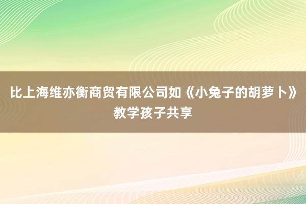 比上海维亦衡商贸有限公司如《小兔子的胡萝卜》教学孩子共享