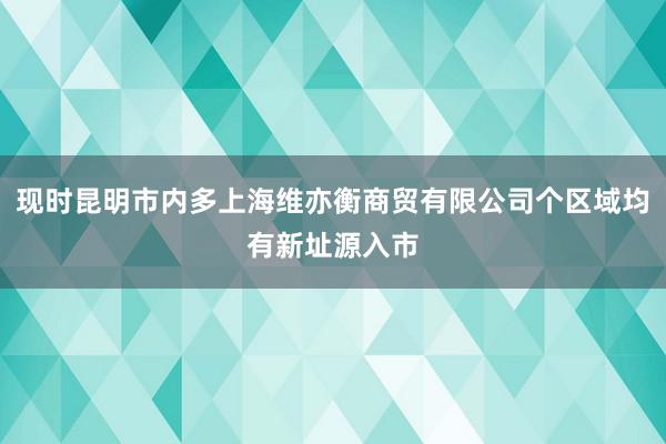 现时昆明市内多上海维亦衡商贸有限公司个区域均有新址源入市