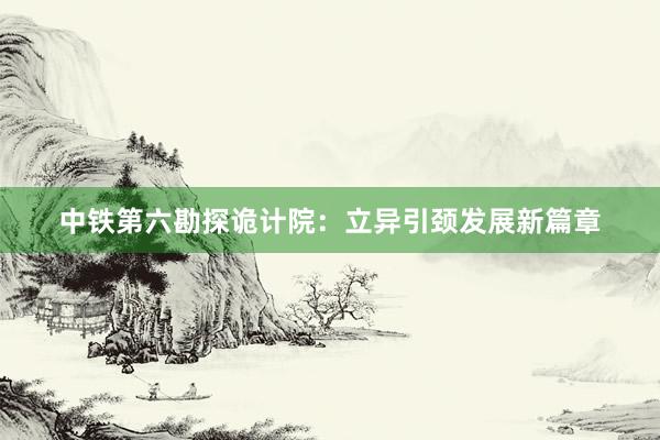 中铁第六勘探诡计院：立异引颈发展新篇章